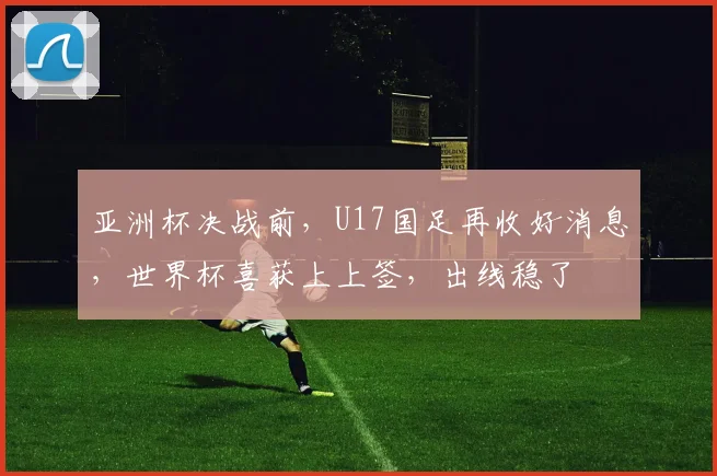 亚洲杯决战前，U17国足再收好消息，世界杯喜获上上签，出线稳了