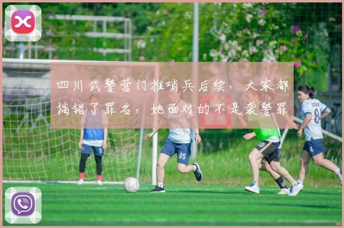 四川武警营门推哨兵后续，大家都搞错了罪名，她面对的不是袭警罪