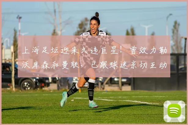 上海足坛迎来久违巨星！曾效力勒沃库森和曼联，已跟球迷亲切互动