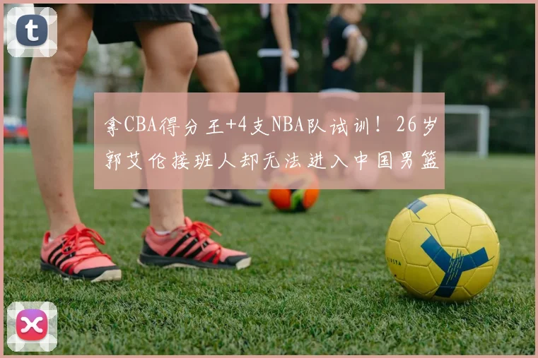拿CBA得分王+4支NBA队试训！26岁郭艾伦接班人却无法进入中国男篮