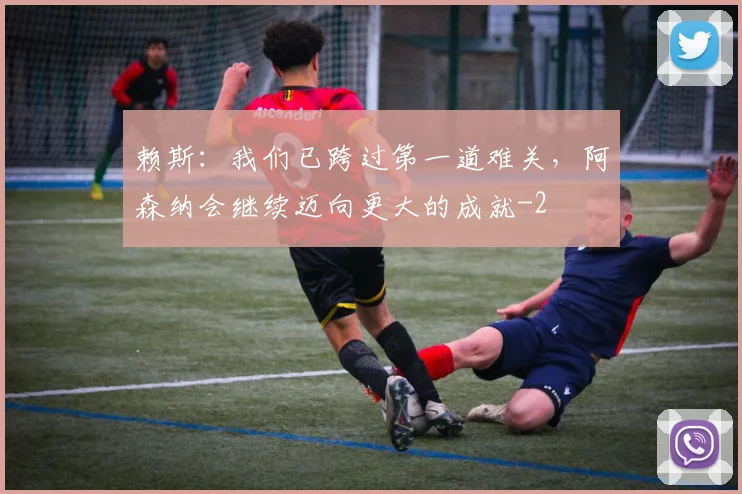 赖斯：我们已跨过第一道难关，阿森纳会继续迈向更大的成就