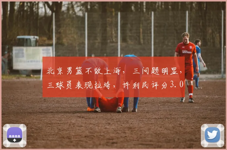 北京男篮不敌上海，三问题明显，三球员表现拉垮，许利民评分3.0