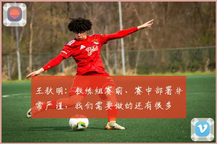 王秋明：教练组赛前、赛中部署非常严谨，我们需要做的还有很多